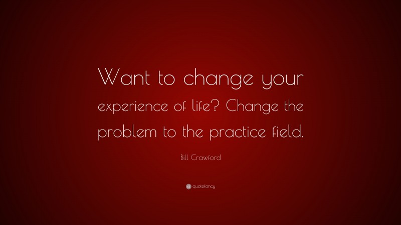 Bill Crawford Quote: “Want to change your experience of life? Change the problem to the practice field.”