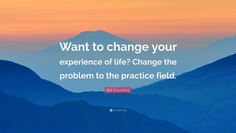 Bill Crawford Quote: “Want to change your experience of life? Change the problem to the practice field.”