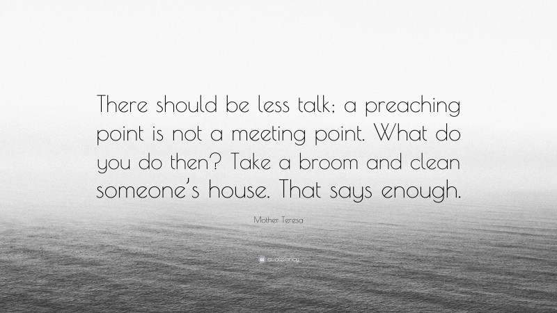 Mother Teresa Quote: “There should be less talk; a preaching point is not a meeting point. What do you do then? Take a broom and clean someone’s house. That says enough.”