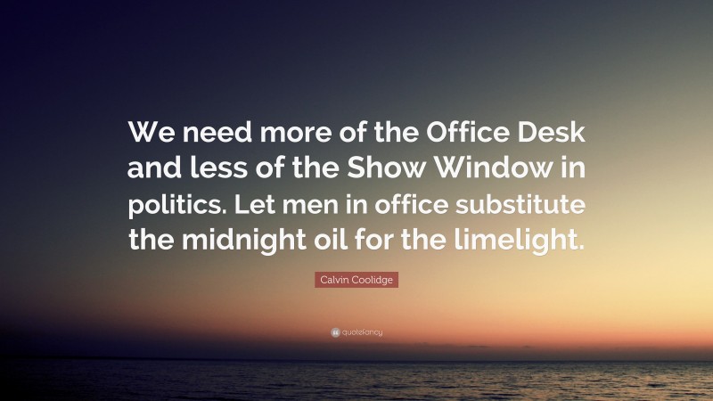 Calvin Coolidge Quote: “We need more of the Office Desk and less of the Show Window in politics. Let men in office substitute the midnight oil for the limelight.”