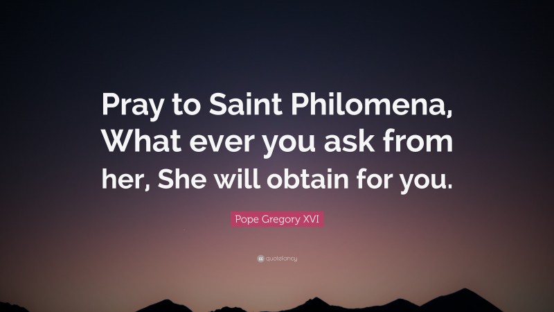 Pope Gregory XVI Quote: “Pray to Saint Philomena, What ever you ask from her, She will obtain for you.”