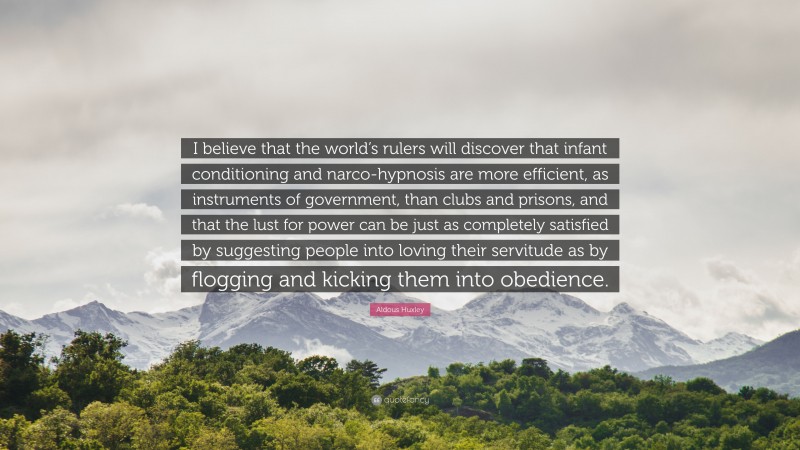 Aldous Huxley Quote: “I believe that the world’s rulers will discover that infant conditioning and narco-hypnosis are more efficient, as instruments of government, than clubs and prisons, and that the lust for power can be just as completely satisfied by suggesting people into loving their servitude as by flogging and kicking them into obedience.”
