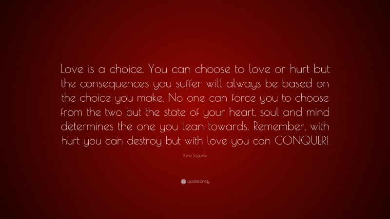 Kemi Sogunle Quote: “Love is a choice. You can choose to love or hurt but the consequences you suffer will always be based on the choice you make. No one can force you to choose from the two but the state of your heart, soul and mind determines the one you lean towards. Remember, with hurt you can destroy but with love you can CONQUER!”