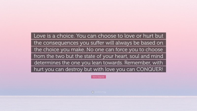 Kemi Sogunle Quote: “Love is a choice. You can choose to love or hurt but the consequences you suffer will always be based on the choice you make. No one can force you to choose from the two but the state of your heart, soul and mind determines the one you lean towards. Remember, with hurt you can destroy but with love you can CONQUER!”