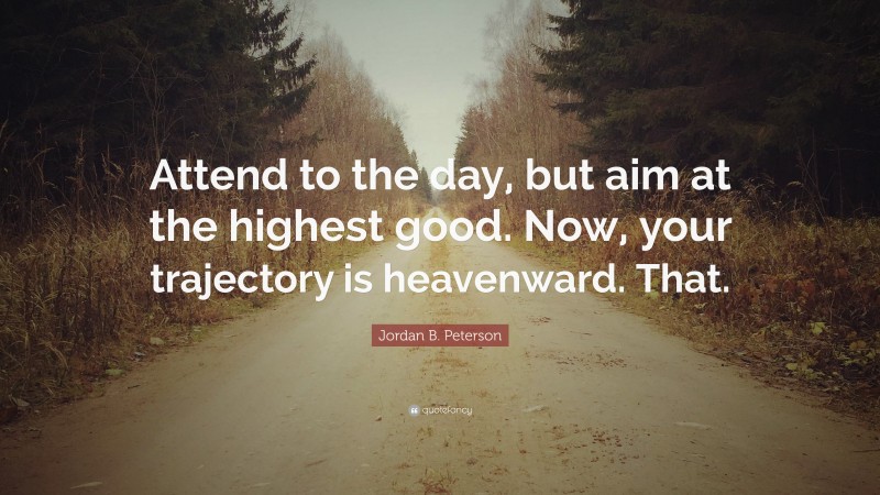 Jordan B. Peterson Quote: “Attend to the day, but aim at the highest good. Now, your trajectory is heavenward. That.”