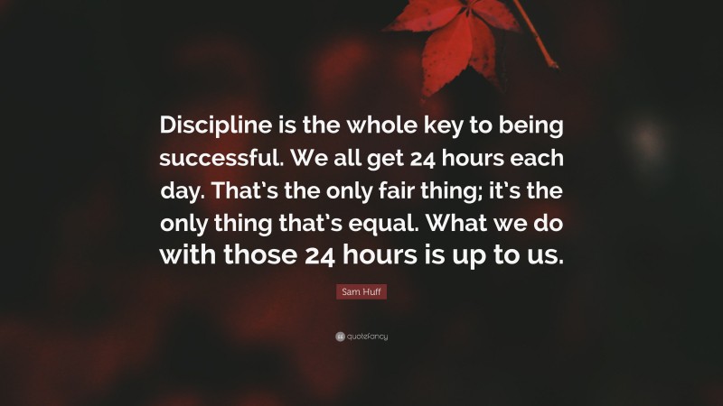 Sam Huff Quote: “Discipline is the whole key to being successful. We all get 24 hours each day. That’s the only fair thing; it’s the only thing that’s equal. What we do with those 24 hours is up to us.”