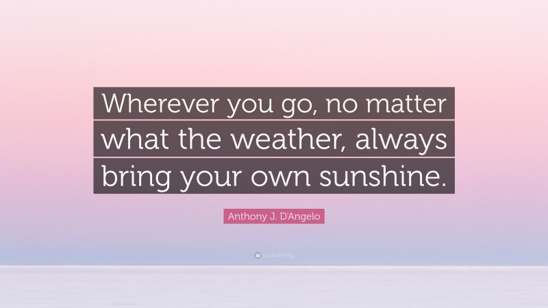 Anthony J. D'Angelo Quote: “Wherever you go, no matter what the weather, always bring your own sunshine.”