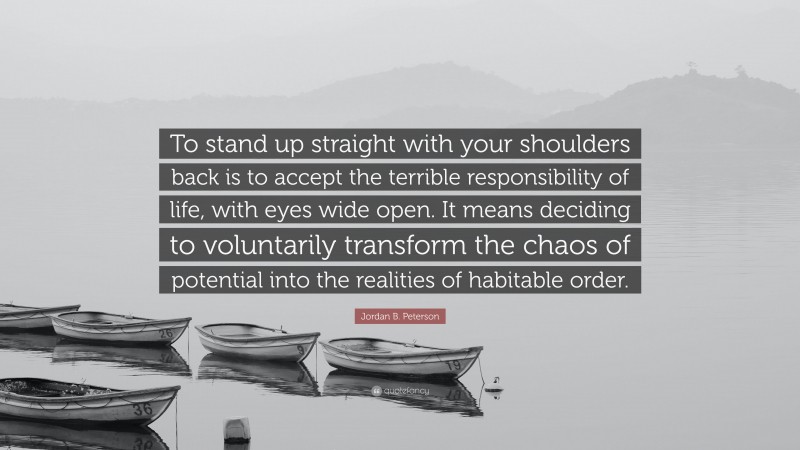 Jordan B. Peterson Quote: “To stand up straight with your shoulders back is to accept the terrible responsibility of life, with eyes wide open. It means deciding to voluntarily transform the chaos of potential into the realities of habitable order.”