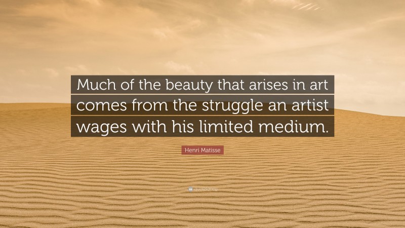 Henri Matisse Quote: “Much of the beauty that arises in art comes from the struggle an artist wages with his limited medium.”