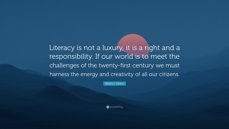 William J. Clinton Quote: “Literacy is not a luxury, it is a right and a responsibility. If our world is to meet the challenges of the twenty-first century we must harness the energy and creativity of all our citizens.”