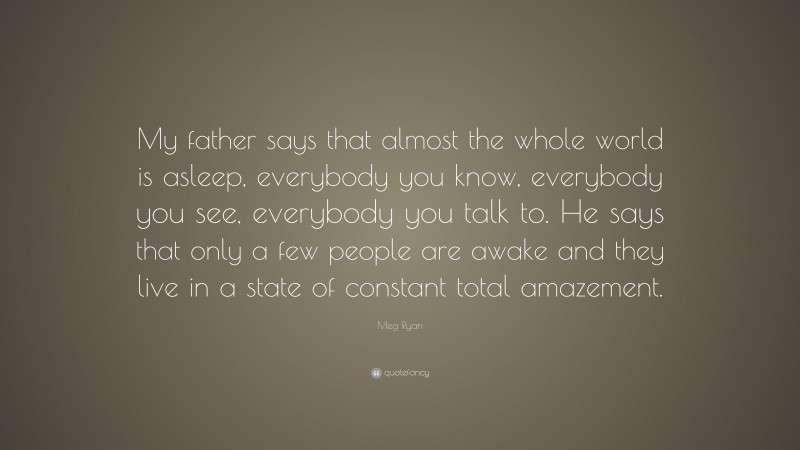 Meg Ryan Quote: “My father says that almost the whole world is asleep, everybody you know, everybody you see, everybody you talk to. He says that only a few people are awake and they live in a state of constant total amazement.”