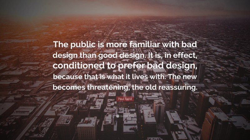 Paul Rand Quote: “The public is more familiar with bad design than good design. It is, in effect, conditioned to prefer bad design, because that is what it lives with. The new becomes threatening, the old reassuring.”