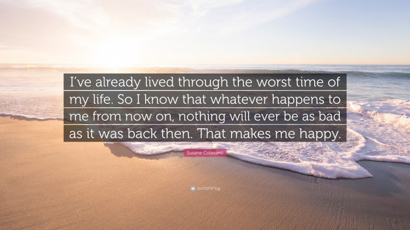 Susane Colasanti Quote: “I’ve already lived through the worst time of my life. So I know that whatever happens to me from now on, nothing will ever be as bad as it was back then. That makes me happy.”
