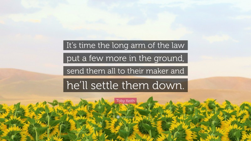 Toby Keith Quote: “It’s time the long arm of the law put a few more in the ground, send them all to their maker and he’ll settle them down.”