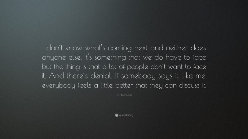 Art Buchwald Quote: “I don’t know what’s coming next and neither does anyone else. It’s something that we do have to face but the thing is that a lot of people don’t want to face it. And there’s denial. If somebody says it, like me, everybody feels a little better that they can discuss it.”