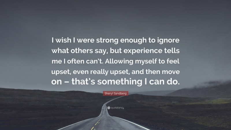 Sheryl Sandberg Quote: “I wish I were strong enough to ignore what others say, but experience tells me I often can’t. Allowing myself to feel upset, even really upset, and then move on – that’s something I can do.”