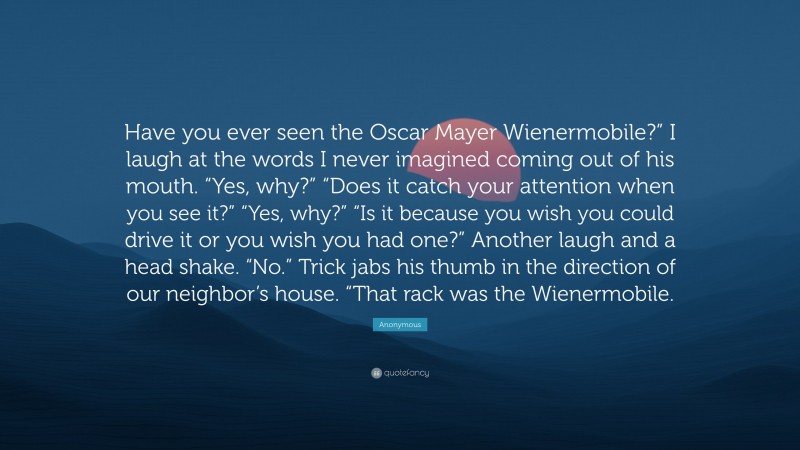 Anonymous Quote: “Have you ever seen the Oscar Mayer Wienermobile?” I laugh at the words I never imagined coming out of his mouth. “Yes, why?” “Does it catch your attention when you see it?” “Yes, why?” “Is it because you wish you could drive it or you wish you had one?” Another laugh and a head shake. “No.” Trick jabs his thumb in the direction of our neighbor’s house. “That rack was the Wienermobile.”