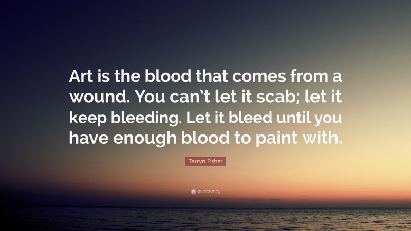Tarryn Fisher Quote: “Art is the blood that comes from a wound. You can’t let it scab; let it keep bleeding. Let it bleed until you have enough blood to paint with.”