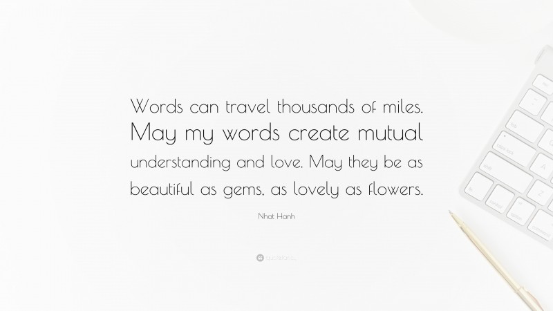 Nhat Hanh Quote: “Words can travel thousands of miles. May my words create mutual understanding and love. May they be as beautiful as gems, as lovely as flowers.”
