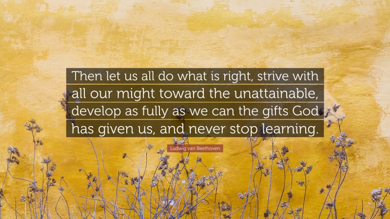 Ludwig van Beethoven Quote: “Then let us all do what is right, strive with all our might toward the unattainable, develop as fully as we can the gifts God has given us, and never stop learning.”