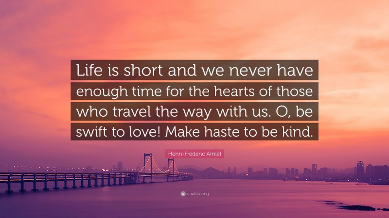 Henri-Frédéric Amiel Quote: “Life is short and we never have enough time for the hearts of those who travel the way with us. O, be swift to love! Make haste to be kind.”