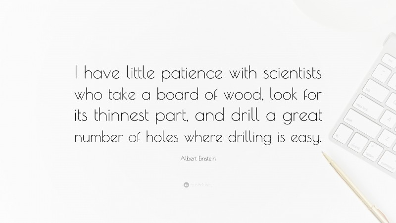 Albert Einstein Quote: “I have little patience with scientists who take a board of wood, look for its thinnest part, and drill a great number of holes where drilling is easy.”