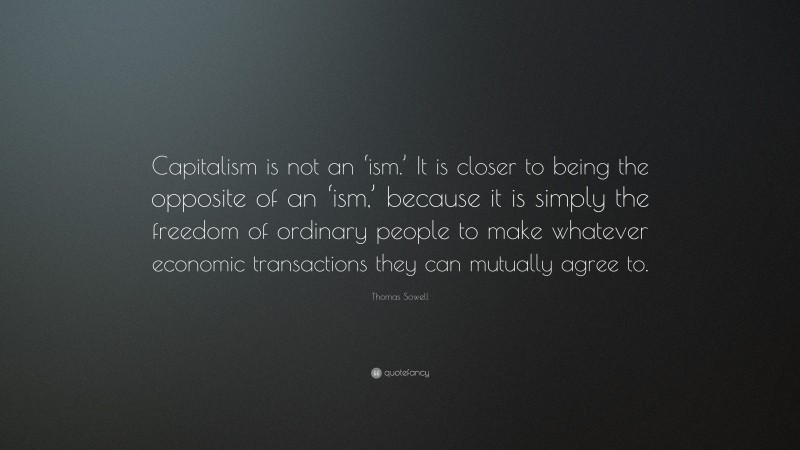 Thomas Sowell Quote: “Capitalism is not an ‘ism.’ It is closer to being the opposite of an ‘ism,’ because it is simply the freedom of ordinary people to make whatever economic transactions they can mutually agree to.”