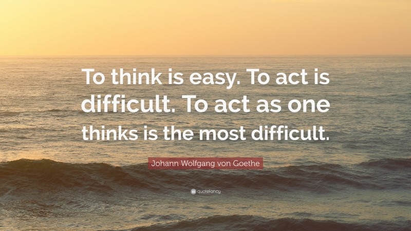 Johann Wolfgang von Goethe Quote: “To think is easy. To act is difficult. To act as one thinks is the most difficult.”