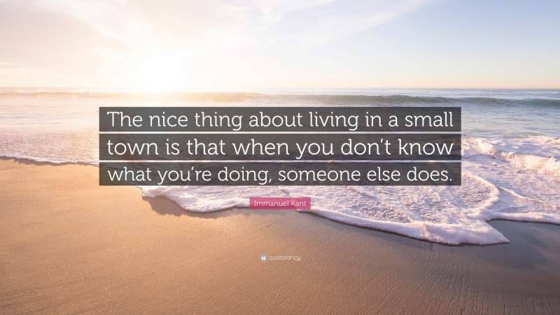 Immanuel Kant Quote: “The nice thing about living in a small town is that when you don’t know what you’re doing, someone else does.”