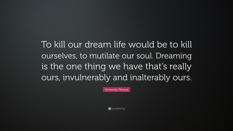 Fernando Pessoa Quote: “To kill our dream life would be to kill ourselves, to mutilate our soul. Dreaming is the one thing we have that’s really ours, invulnerably and inalterably ours.”