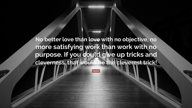 Rumi Quote: “No better love than love with no objective, no more satisfying work than work with no purpose. If you could give up tricks and cleverness, that would be the cleverest trick!”