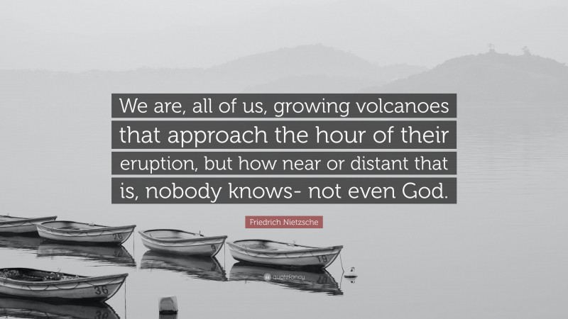 Friedrich Nietzsche Quote: “We are, all of us, growing volcanoes that approach the hour of their eruption, but how near or distant that is, nobody knows- not even God.”