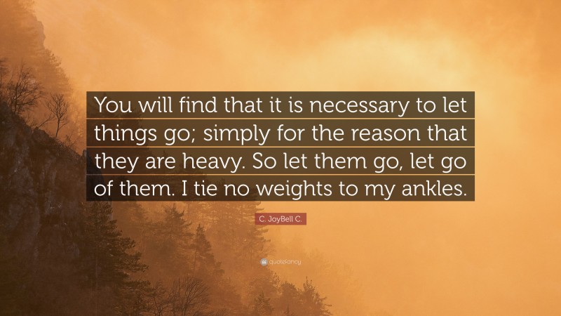 C. JoyBell C. Quote: “You will find that it is necessary to let things go; simply for the reason that they are heavy. So let them go, let go of them. I tie no weights to my ankles.”