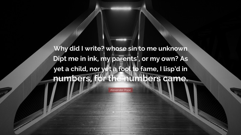 Alexander Pope Quote: “Why did I write? whose sin to me unknown Dipt me in ink, my parents’, or my own? As yet a child, nor yet a fool to fame, I lisp’d in numbers, for the numbers came.”