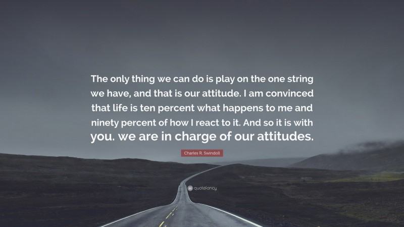 Charles R. Swindoll Quote: “The only thing we can do is play on the one string we have, and that is our attitude. I am convinced that life is ten percent what happens to me and ninety percent of how I react to it. And so it is with you. we are in charge of our attitudes.”