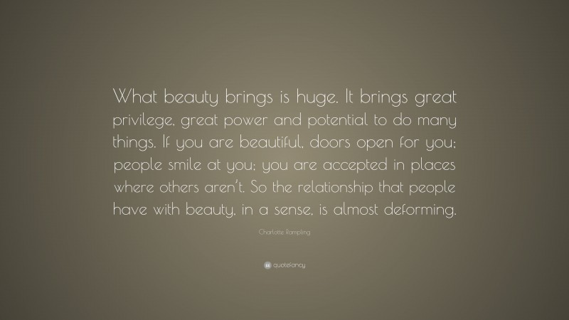 Charlotte Rampling Quote: “What beauty brings is huge. It brings great privilege, great power and potential to do many things. If you are beautiful, doors open for you; people smile at you; you are accepted in places where others aren’t. So the relationship that people have with beauty, in a sense, is almost deforming.”