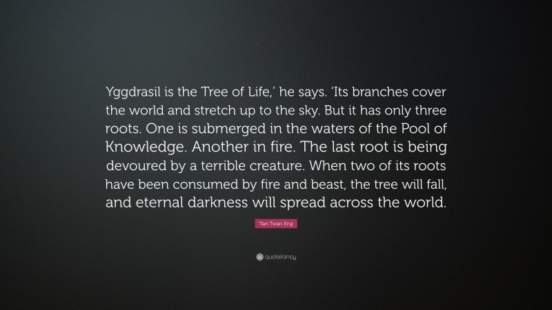 Tan Twan Eng Quote: “Yggdrasil is the Tree of Life,’ he says. ‘Its branches cover the world and stretch up to the sky. But it has only three roots. One is submerged in the waters of the Pool of Knowledge. Another in fire. The last root is being devoured by a terrible creature. When two of its roots have been consumed by fire and beast, the tree will fall, and eternal darkness will spread across the world.”