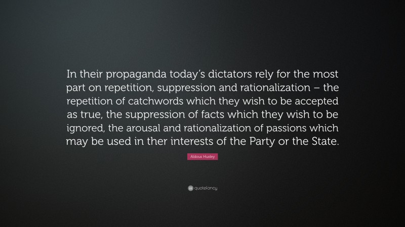 Aldous Huxley Quote: “In their propaganda today’s dictators rely for the most part on repetition, suppression and rationalization – the repetition of catchwords which they wish to be accepted as true, the suppression of facts which they wish to be ignored, the arousal and rationalization of passions which may be used in ther interests of the Party or the State.”