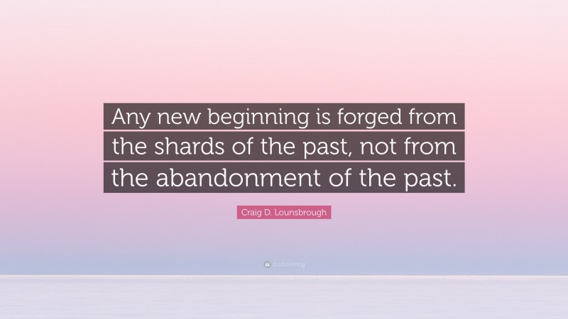 Craig D. Lounsbrough Quote: “Any new beginning is forged from the shards of the past, not from the abandonment of the past.”