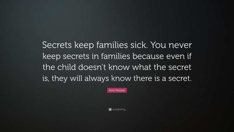 Ann Fessler Quote: “Secrets keep families sick. You never keep secrets in families because even if the child doesn’t know what the secret is, they will always know there is a secret.”