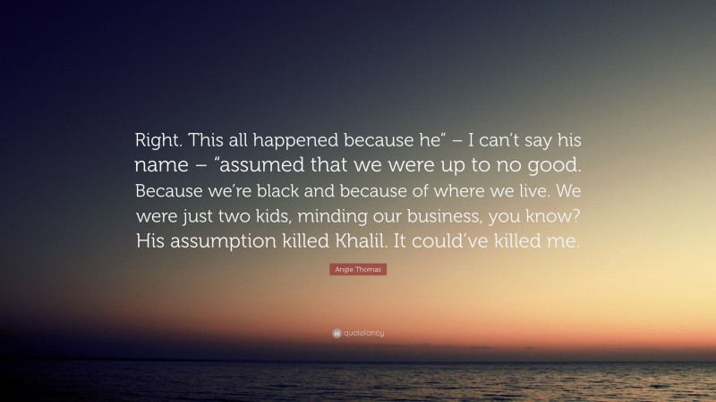 Angie Thomas Quote: “Right. This all happened because he” – I can’t say his name – “assumed that we were up to no good. Because we’re black and because of where we live. We were just two kids, minding our business, you know? His assumption killed Khalil. It could’ve killed me.”