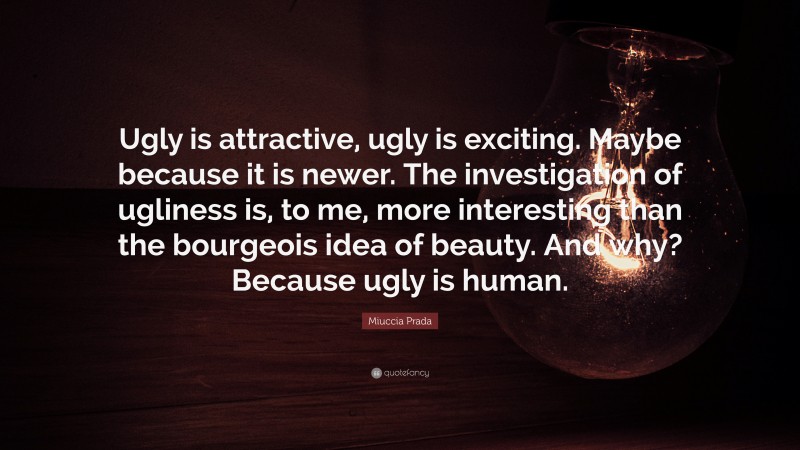 Miuccia Prada Quote: “Ugly is attractive, ugly is exciting. Maybe because it is newer. The investigation of ugliness is, to me, more interesting than the bourgeois idea of beauty. And why? Because ugly is human.”