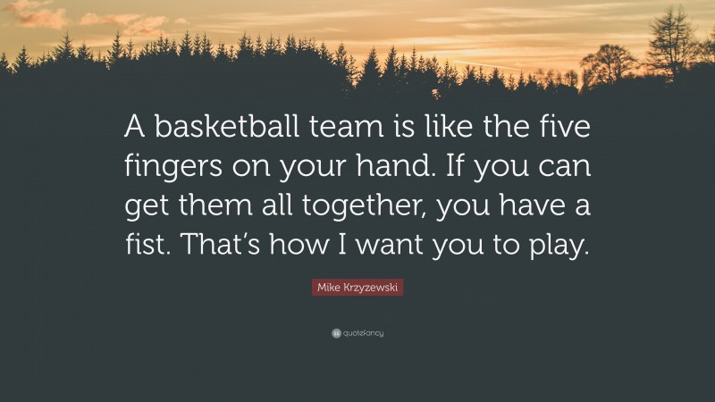 Mike Krzyzewski Quote: “A basketball team is like the five fingers on your hand. If you can get them all together, you have a fist. That’s how I want you to play.”