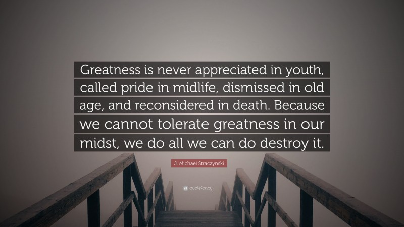 J. Michael Straczynski Quote: “Greatness is never appreciated in youth, called pride in midlife, dismissed in old age, and reconsidered in death. Because we cannot tolerate greatness in our midst, we do all we can do destroy it.”