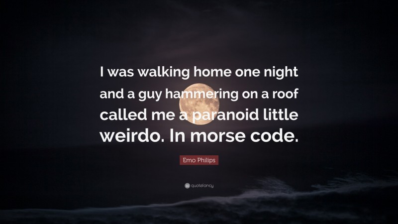 Emo Philips Quote: “I was walking home one night and a guy hammering on a roof called me a paranoid little weirdo. In morse code.”