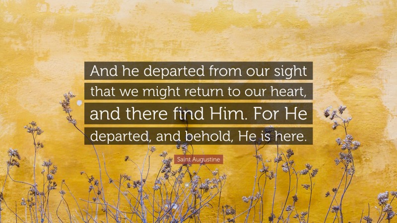 Saint Augustine Quote: “And he departed from our sight that we might return to our heart, and there find Him. For He departed, and behold, He is here.”