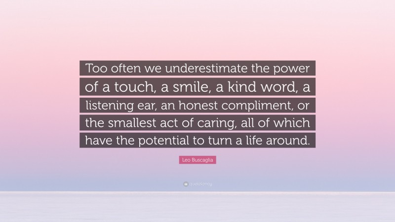 Leo Buscaglia Quote: “Too often we underestimate the power of a touch, a smile, a kind word, a listening ear, an honest compliment, or the smallest act of caring, all of which have the potential to turn a life around.”