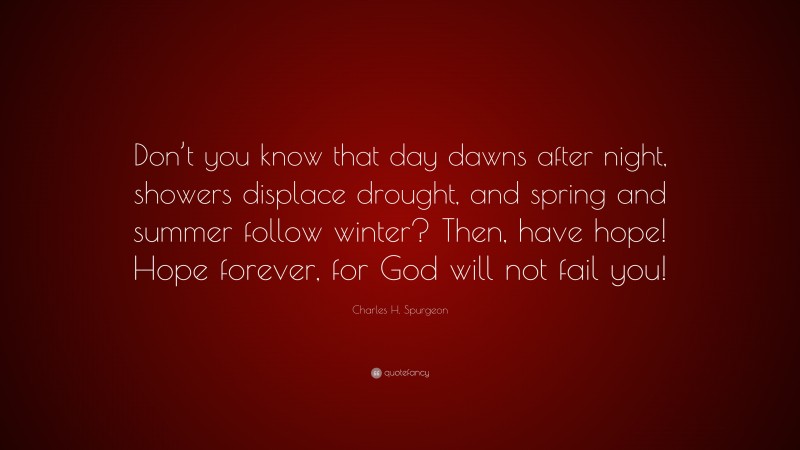 Charles H. Spurgeon Quote: “Don’t you know that day dawns after night, showers displace drought, and spring and summer follow winter? Then, have hope! Hope forever, for God will not fail you!”