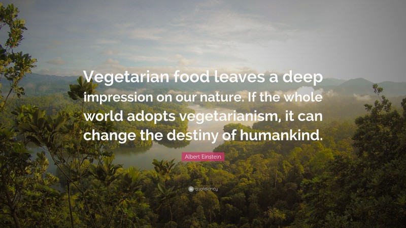 Albert Einstein Quote: “Vegetarian food leaves a deep impression on our nature. If the whole world adopts vegetarianism, it can change the destiny of humankind.”