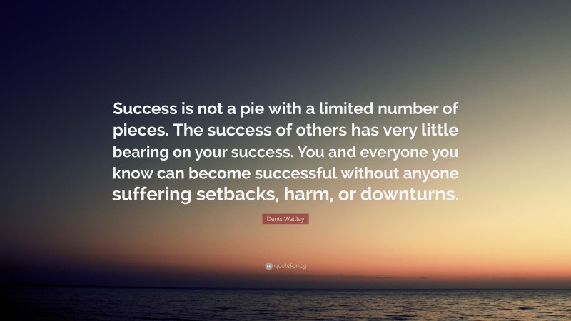 Denis Waitley Quote: “Success is not a pie with a limited number of pieces. The success of others has very little bearing on your success. You and everyone you know can become successful without anyone suffering setbacks, harm, or downturns.”